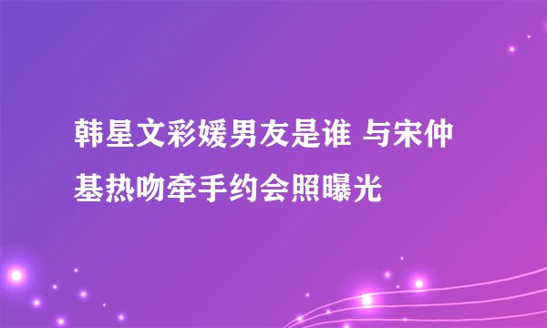 韩星文彩媛男友是谁 与宋仲基热吻牵手约会照曝光