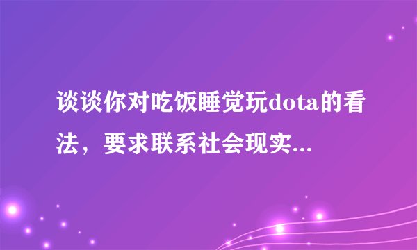 谈谈你对吃饭睡觉玩dota的看法，要求联系社会现实说法，要求400字