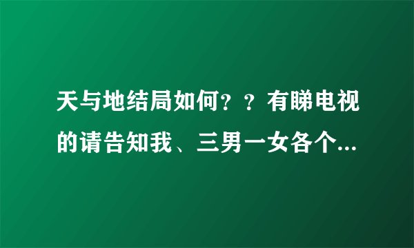 天与地结局如何？？有睇电视的请告知我、三男一女各个既结局点、有无坐监....