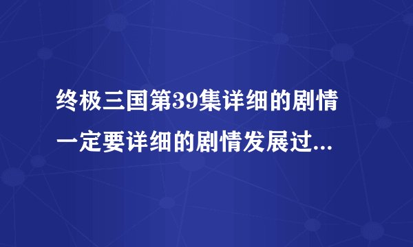 终极三国第39集详细的剧情 一定要详细的剧情发展过程 谢谢