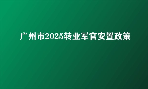 广州市2025转业军官安置政策