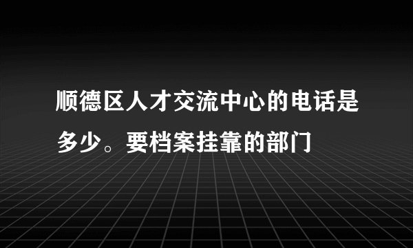 顺德区人才交流中心的电话是多少。要档案挂靠的部门