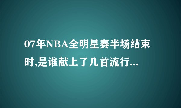 07年NBA全明星赛半场结束时,是谁献上了几首流行歌曲?它们的名字是什么?
