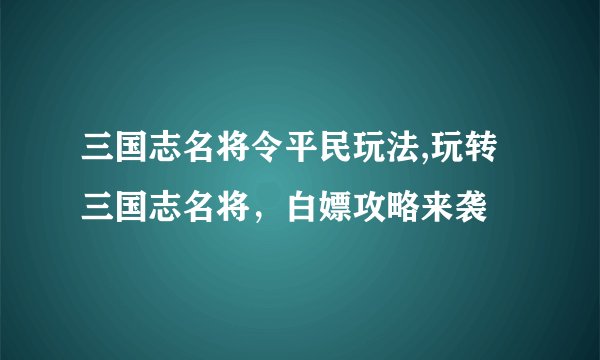 三国志名将令平民玩法,玩转三国志名将，白嫖攻略来袭