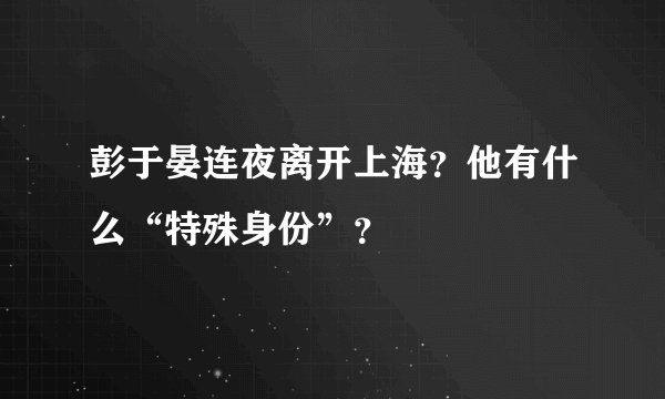 彭于晏连夜离开上海？他有什么“特殊身份”？