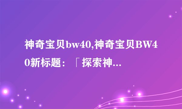 神奇宝贝bw40,神奇宝贝BW40新标题：「探索神奇宝贝世界的奇幻之旅」