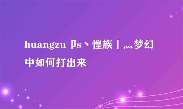 huangzu卩s丶惶族丨灬梦幻中如何打出来