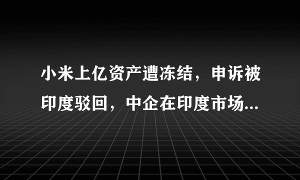 小米上亿资产遭冻结，申诉被印度驳回，中企在印度市场还能走多远？