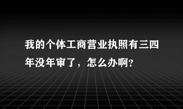 我的个体工商营业执照有三四年没年审了，怎么办啊？