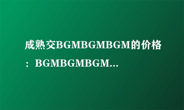 成熟交BGMBGMBGM的价格：BGMBGMBGM价格曝光，成熟交易无忧！