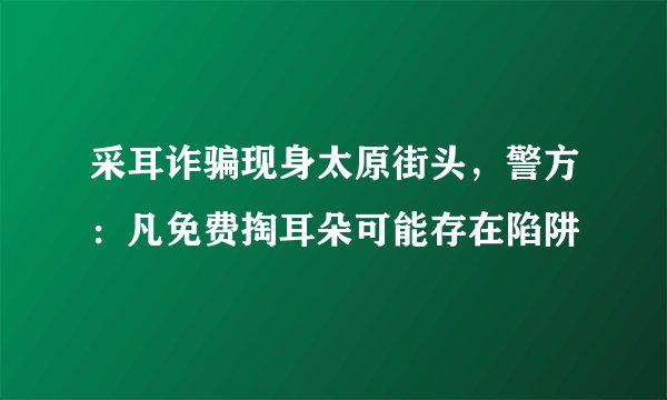 采耳诈骗现身太原街头，警方：凡免费掏耳朵可能存在陷阱