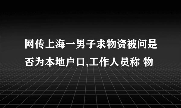 网传上海一男子求物资被问是否为本地户口,工作人员称 物