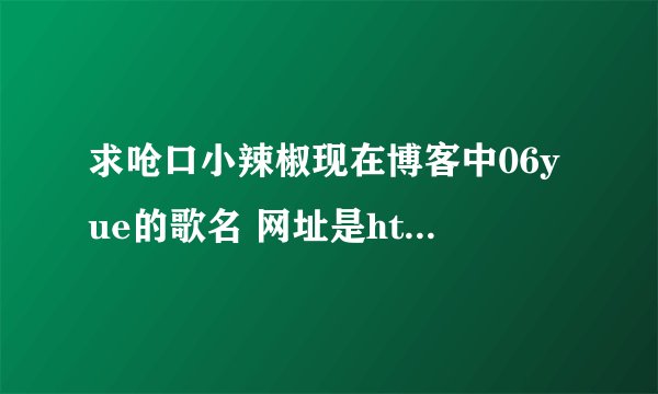 求呛口小辣椒现在博客中06yue的歌名 网址是http://qkxlj.blog.163.com/#