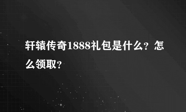 轩辕传奇1888礼包是什么？怎么领取？