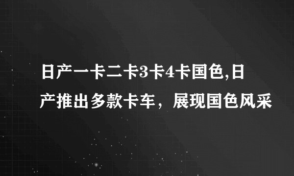 日产一卡二卡3卡4卡国色,日产推出多款卡车，展现国色风采
