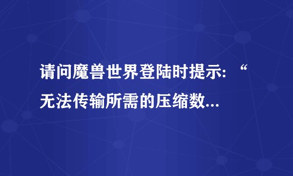 请问魔兽世界登陆时提示: “ 无法传输所需的压缩数据,请检查