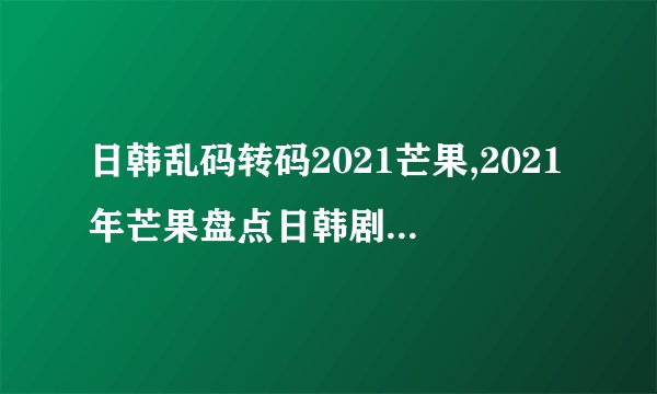 日韩乱码转码2021芒果,2021年芒果盘点日韩剧最佳推荐