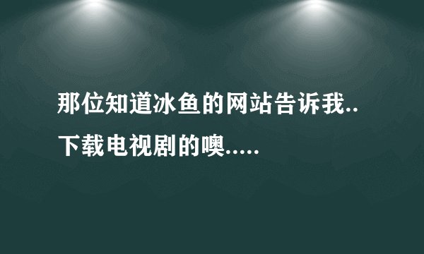 那位知道冰鱼的网站告诉我..  下载电视剧的噢..  越快越好...
