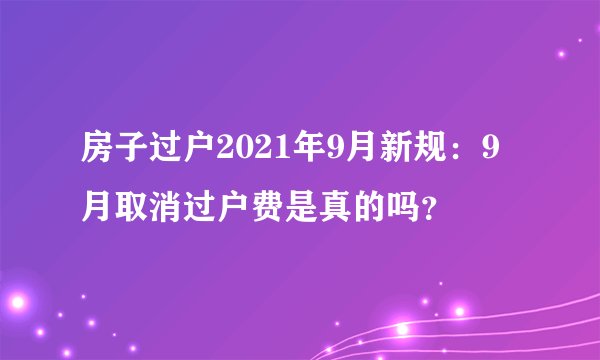 房子过户2021年9月新规：9月取消过户费是真的吗？