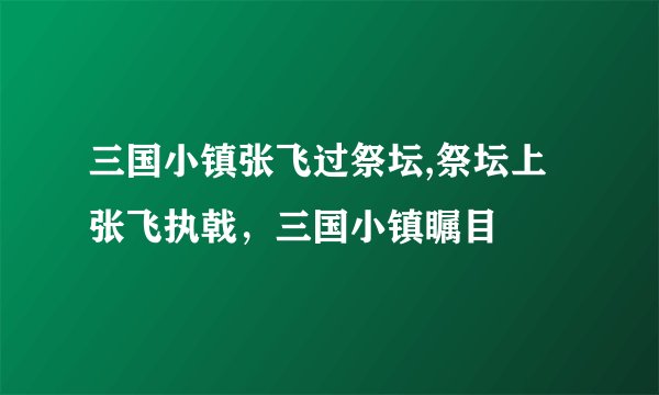 三国小镇张飞过祭坛,祭坛上张飞执戟，三国小镇瞩目
