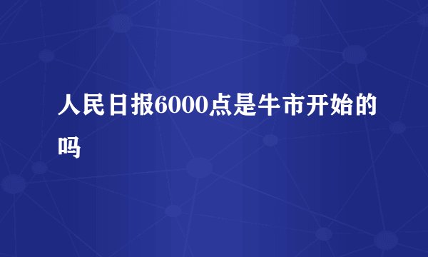 人民日报6000点是牛市开始的吗