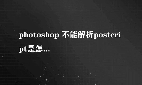 photoshop 不能解析postcript是怎么回事？