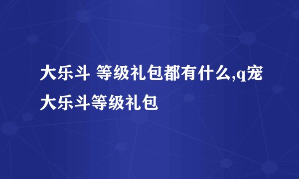 大乐斗 等级礼包都有什么,q宠大乐斗等级礼包