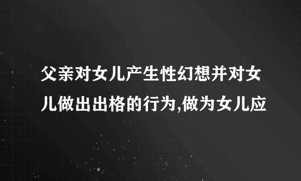 父亲对女儿产生性幻想并对女儿做出出格的行为,做为女儿应