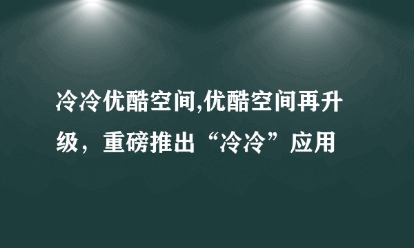 冷冷优酷空间,优酷空间再升级，重磅推出“冷冷”应用