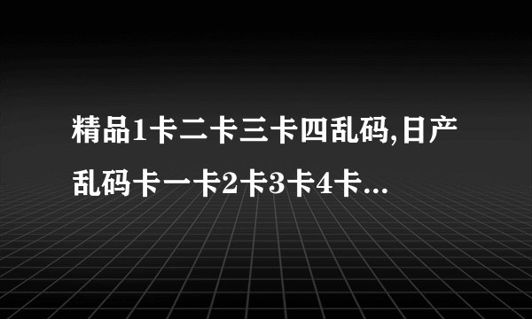 精品1卡二卡三卡四乱码,日产乱码卡一卡2卡3卡4卡乱码不卡