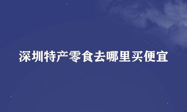 深圳特产零食去哪里买便宜