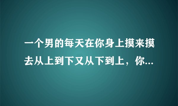 一个男的每天在你身上摸来摸去从上到下又从下到上，你是什么感觉？