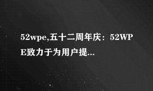 52wpe,五十二周年庆：52WPE致力于为用户提供优质服务 - 52WPE致力于优质服务，迎接五十二周年庆