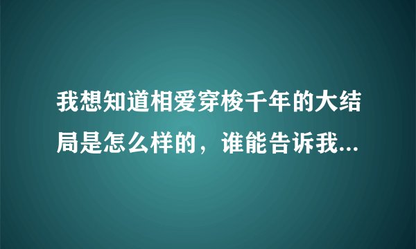 我想知道相爱穿梭千年的大结局是怎么样的，谁能告诉我具体的情节。