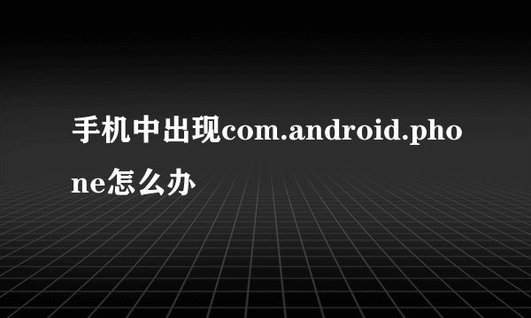 手机中出现com.android.phone怎么办