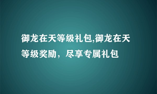 御龙在天等级礼包,御龙在天等级奖励，尽享专属礼包
