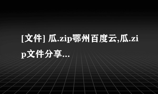 [文件] 瓜.zip鄂州百度云,瓜.zip文件分享：鄂州百度云
