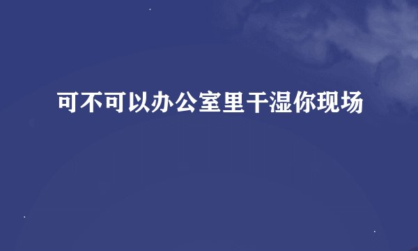 可不可以办公室里干湿你现场