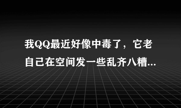 我QQ最近好像中毒了，它老自己在空间发一些乱齐八糟的东西，是咋回事？应该怎么办啊？哪位朋友指点下…