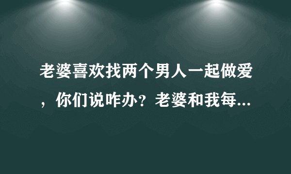 老婆喜欢找两个男人一起做爱，你们说咋办？老婆和我每次做爱的时候，