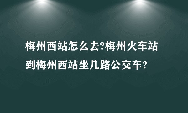 梅州西站怎么去?梅州火车站到梅州西站坐几路公交车?