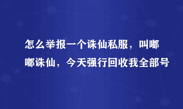 怎么举报一个诛仙私服，叫嘟嘟诛仙，今天强行回收我全部号