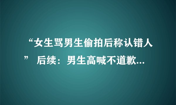 “女生骂男生偷拍后称认错人” 后续：男生高喊不道歉就自杀！