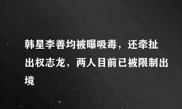 韩星李善均被曝吸毒，还牵扯出权志龙，两人目前已被限制出境