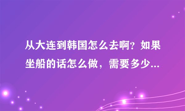 从大连到韩国怎么去啊？如果坐船的话怎么做，需要多少钱？我想去韩国玩儿