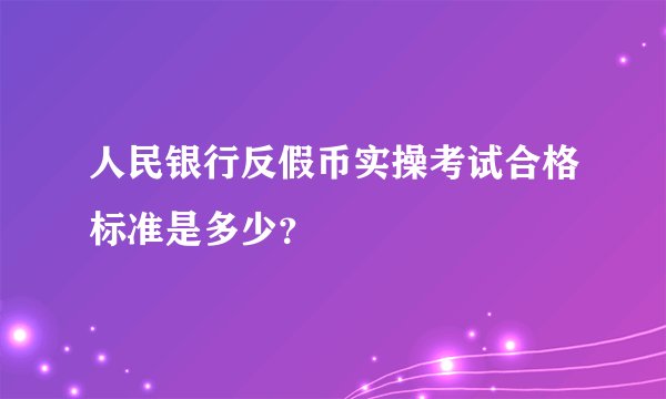 人民银行反假币实操考试合格标准是多少？