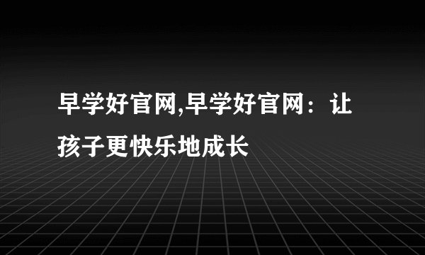 早学好官网,早学好官网：让孩子更快乐地成长