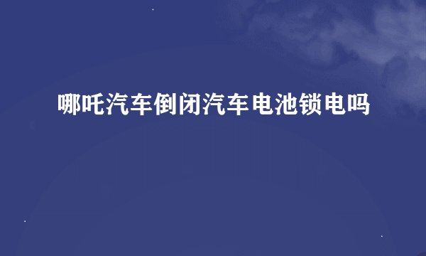 哪吒汽车倒闭汽车电池锁电吗