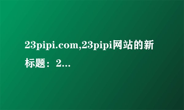 23pipi.com,23pipi网站的新标题：23皮皮网。