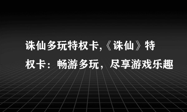 诛仙多玩特权卡,《诛仙》特权卡：畅游多玩，尽享游戏乐趣